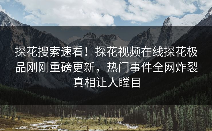 探花搜索速看！探花视频在线探花极品刚刚重磅更新，热门事件全网炸裂真相让人瞠目