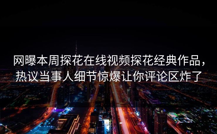 网曝本周探花在线视频探花经典作品，热议当事人细节惊爆让你评论区炸了