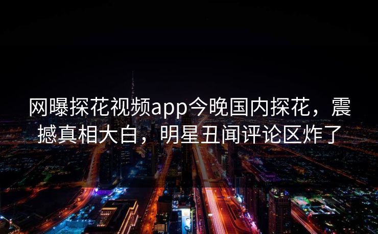 网曝探花视频app今晚国内探花，震撼真相大白，明星丑闻评论区炸了