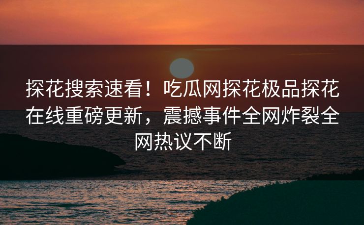 探花搜索速看！吃瓜网探花极品探花在线重磅更新，震撼事件全网炸裂全网热议不断