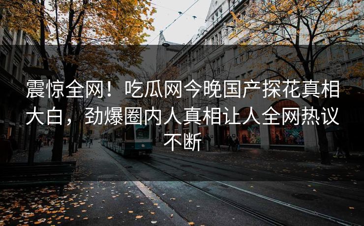 震惊全网！吃瓜网今晚国产探花真相大白，劲爆圈内人真相让人全网热议不断  第1张