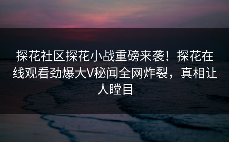 探花社区探花小战重磅来袭！探花在线观看劲爆大V秘闻全网炸裂，真相让人瞠目