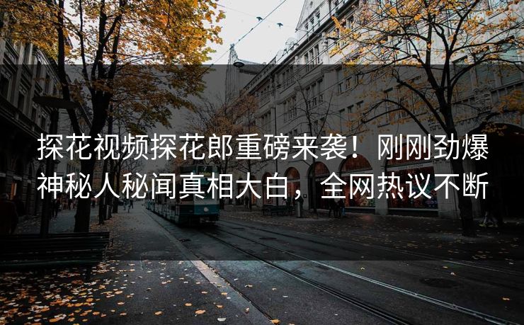 探花视频探花郎重磅来袭！刚刚劲爆神秘人秘闻真相大白，全网热议不断