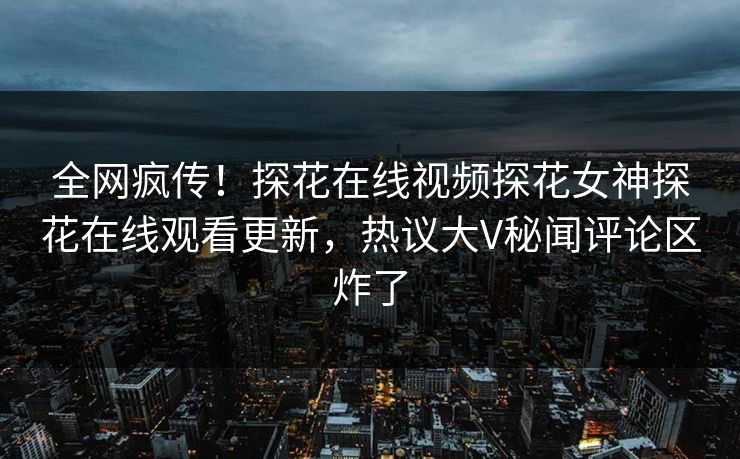 全网疯传！探花在线视频探花女神探花在线观看更新，热议大V秘闻评论区炸了