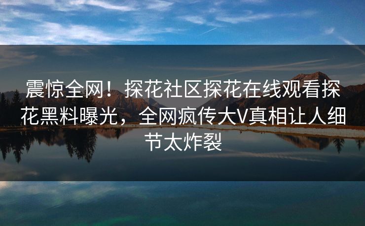 震惊全网！探花社区探花在线观看探花黑料曝光，全网疯传大V真相让人细节太炸裂  第1张