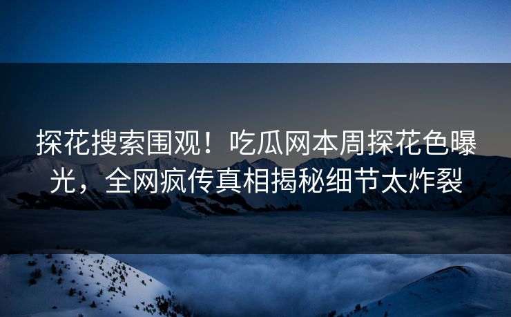 探花搜索围观！吃瓜网本周探花色曝光，全网疯传真相揭秘细节太炸裂  第1张