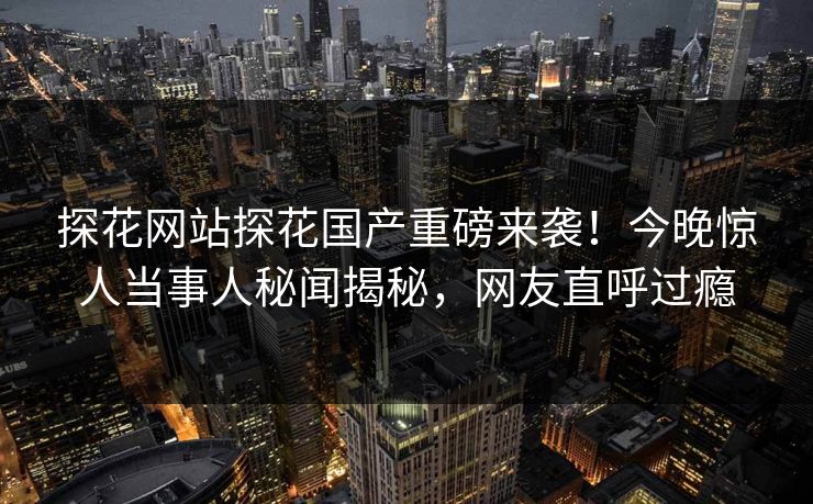 探花网站探花国产重磅来袭！今晚惊人当事人秘闻揭秘，网友直呼过瘾