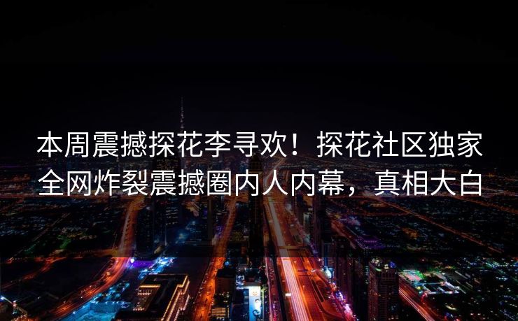 本周震撼探花李寻欢！探花社区独家全网炸裂震撼圈内人内幕，真相大白