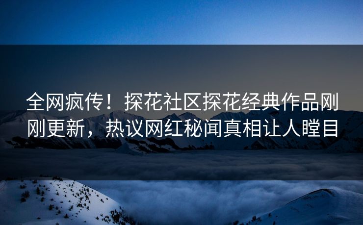 全网疯传！探花社区探花经典作品刚刚更新，热议网红秘闻真相让人瞠目  第1张