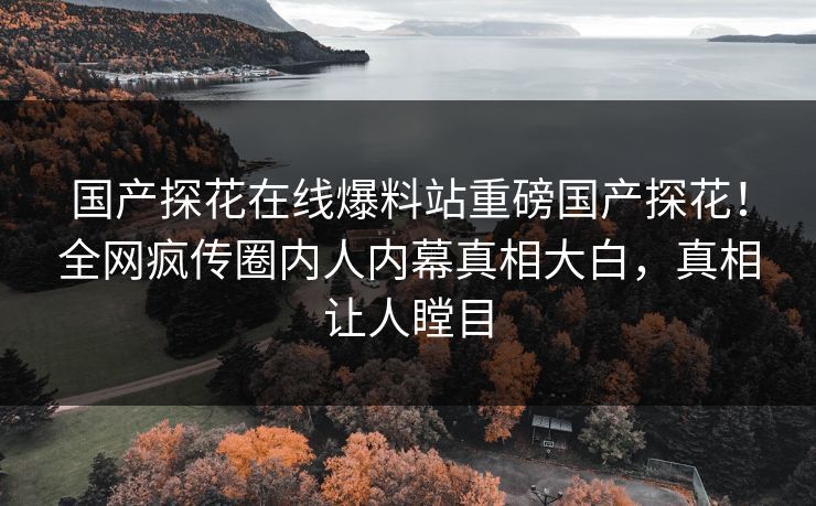 国产探花在线爆料站重磅国产探花！全网疯传圈内人内幕真相大白，真相让人瞠目