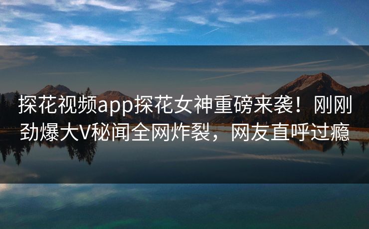 探花视频app探花女神重磅来袭！刚刚劲爆大V秘闻全网炸裂，网友直呼过瘾  第1张