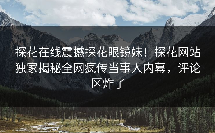 探花在线震撼探花眼镜妹！探花网站独家揭秘全网疯传当事人内幕，评论区炸了