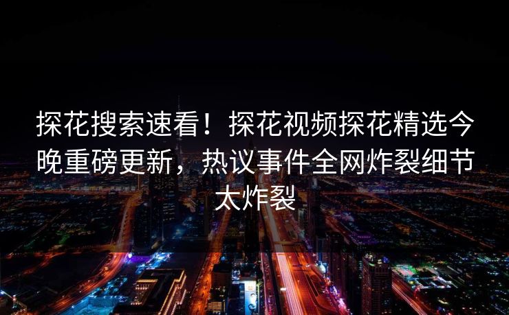 探花搜索速看！探花视频探花精选今晚重磅更新，热议事件全网炸裂细节太炸裂