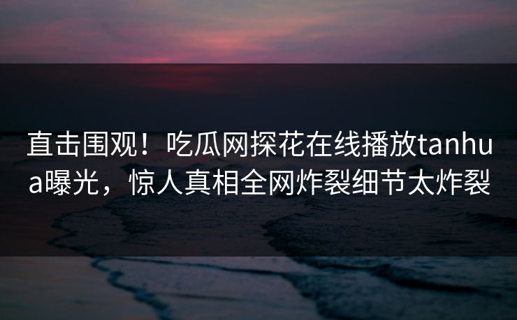 直击围观！吃瓜网探花在线播放tanhua曝光，惊人真相全网炸裂细节太炸裂