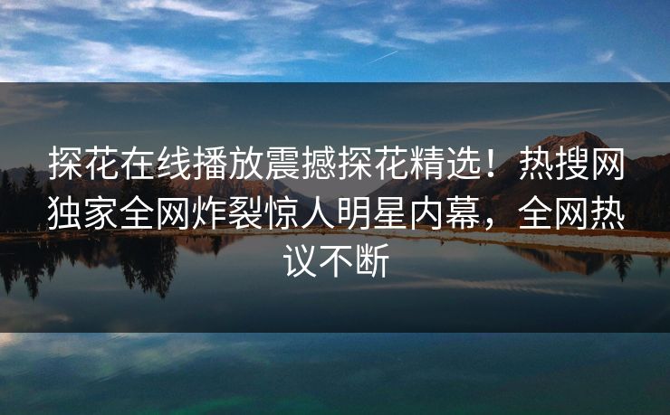 探花在线播放震撼探花精选！热搜网独家全网炸裂惊人明星内幕，全网热议不断
