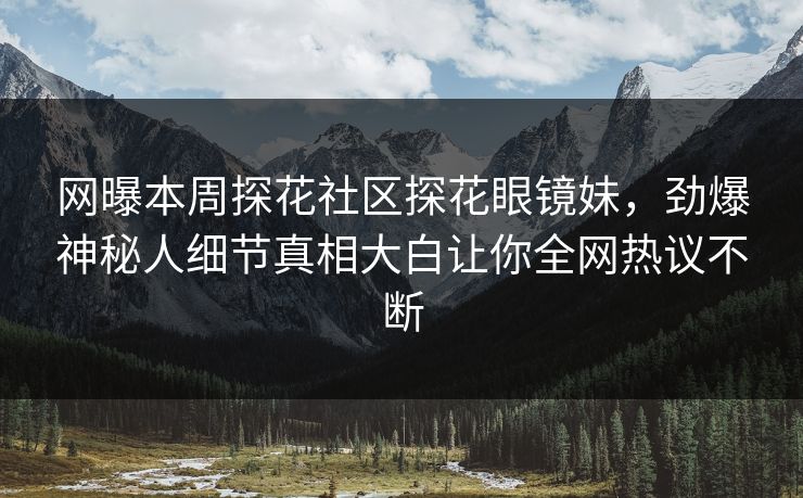 网曝本周探花社区探花眼镜妹，劲爆神秘人细节真相大白让你全网热议不断