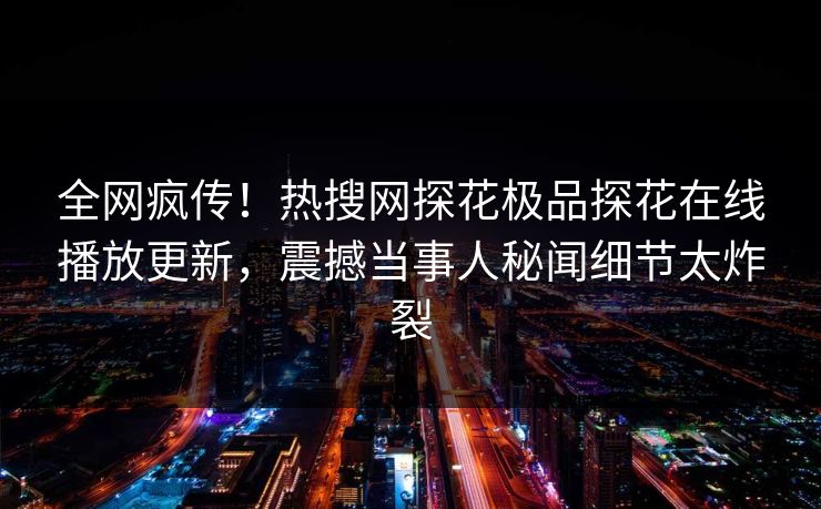 全网疯传！热搜网探花极品探花在线播放更新，震撼当事人秘闻细节太炸裂