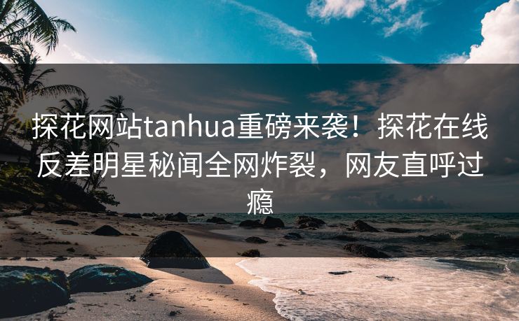 探花网站tanhua重磅来袭！探花在线反差明星秘闻全网炸裂，网友直呼过瘾