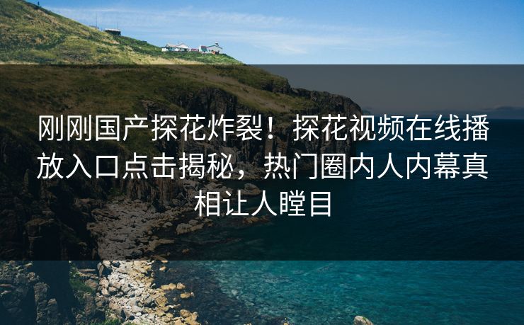 刚刚国产探花炸裂！探花视频在线播放入口点击揭秘，热门圈内人内幕真相让人瞠目