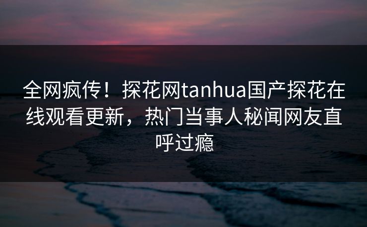 全网疯传！探花网tanhua国产探花在线观看更新，热门当事人秘闻网友直呼过瘾