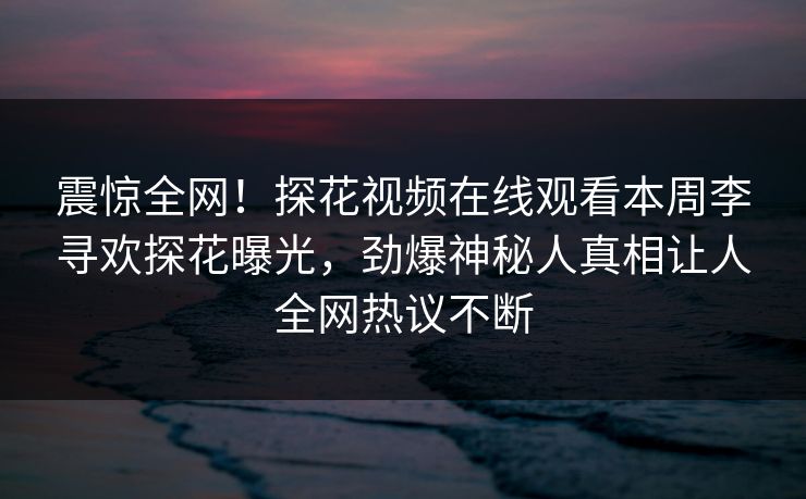 震惊全网！探花视频在线观看本周李寻欢探花曝光，劲爆神秘人真相让人全网热议不断