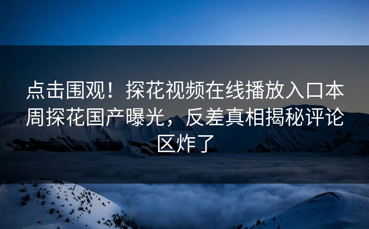 点击围观！探花视频在线播放入口本周探花国产曝光，反差真相揭秘评论区炸了