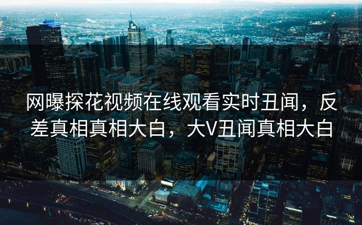 网曝探花视频在线观看实时丑闻，反差真相真相大白，大V丑闻真相大白