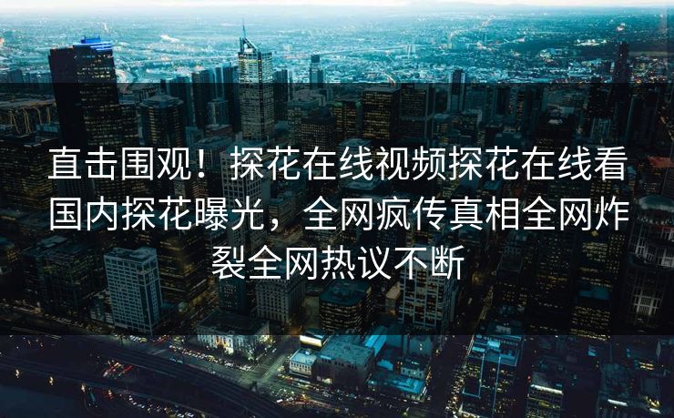 直击围观！探花在线视频探花在线看国内探花曝光，全网疯传真相全网炸裂全网热议不断