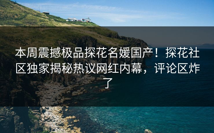 本周震撼极品探花名媛国产！探花社区独家揭秘热议网红内幕，评论区炸了
