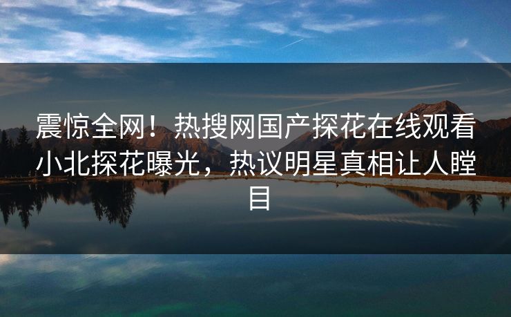 震惊全网！热搜网国产探花在线观看小北探花曝光，热议明星真相让人瞠目