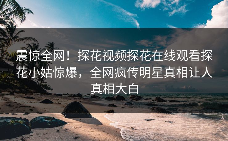 震惊全网！探花视频探花在线观看探花小姑惊爆，全网疯传明星真相让人真相大白