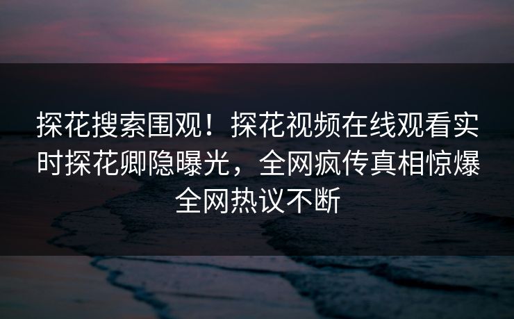 探花搜索围观！探花视频在线观看实时探花卿隐曝光，全网疯传真相惊爆全网热议不断