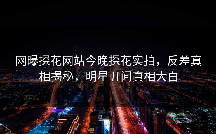 网曝探花网站今晚探花实拍，反差真相揭秘，明星丑闻真相大白