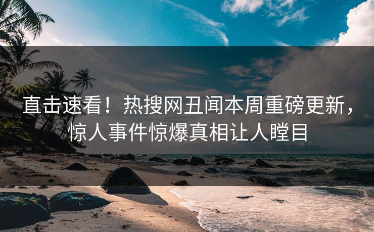 直击速看！热搜网丑闻本周重磅更新，惊人事件惊爆真相让人瞠目