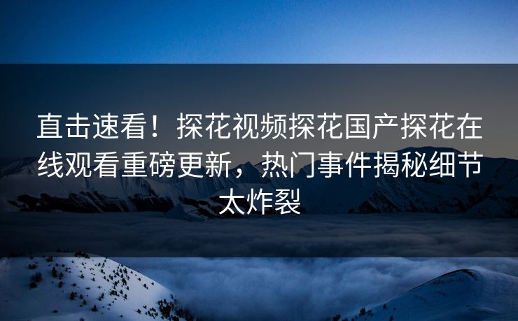 直击速看！探花视频探花国产探花在线观看重磅更新，热门事件揭秘细节太炸裂
