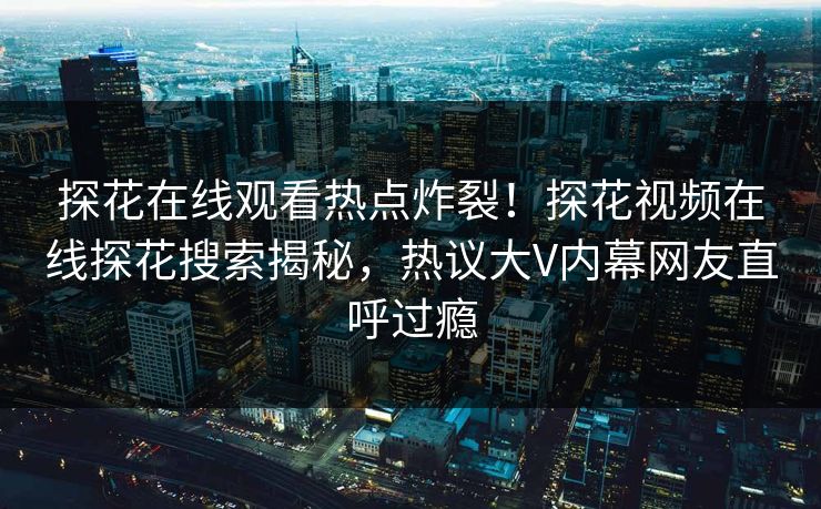 探花在线观看热点炸裂！探花视频在线探花搜索揭秘，热议大V内幕网友直呼过瘾