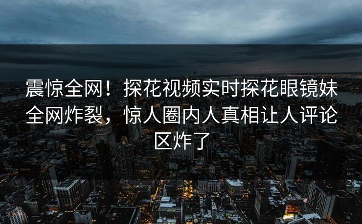 震惊全网！探花视频实时探花眼镜妹全网炸裂，惊人圈内人真相让人评论区炸了