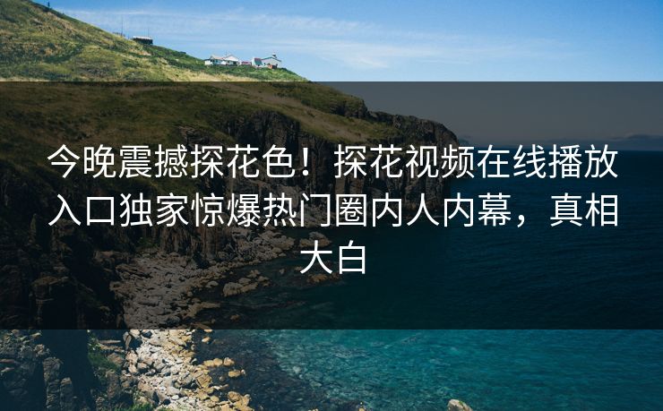 今晚震撼探花色！探花视频在线播放入口独家惊爆热门圈内人内幕，真相大白