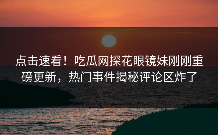 点击速看！吃瓜网探花眼镜妹刚刚重磅更新，热门事件揭秘评论区炸了
