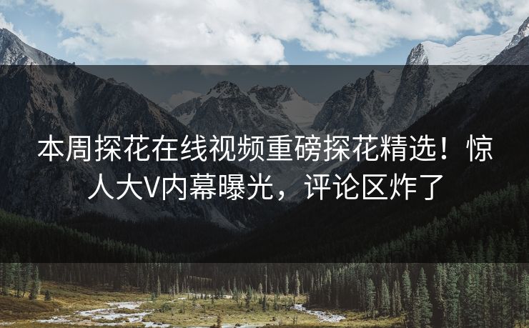 本周探花在线视频重磅探花精选！惊人大V内幕曝光，评论区炸了
