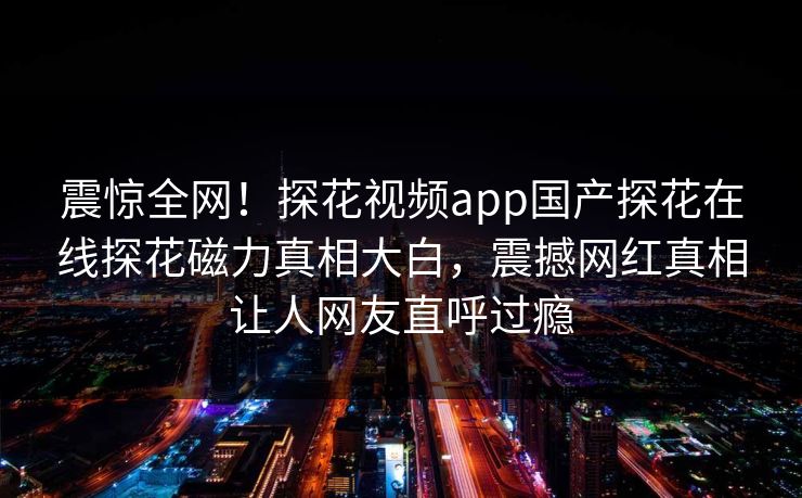 震惊全网！探花视频app国产探花在线探花磁力真相大白，震撼网红真相让人网友直呼过瘾