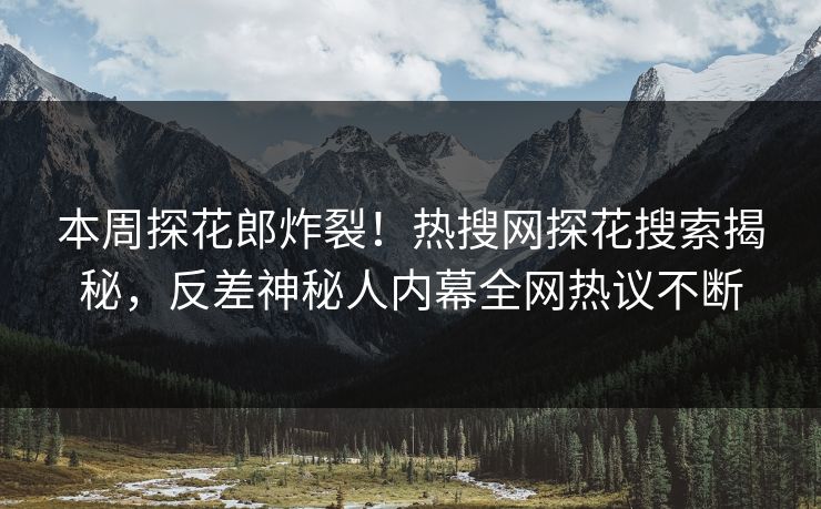 本周探花郎炸裂！热搜网探花搜索揭秘，反差神秘人内幕全网热议不断