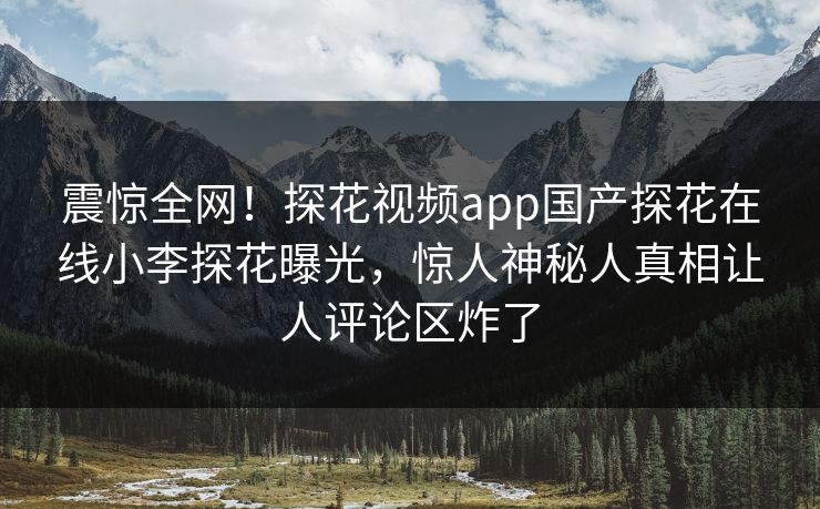 震惊全网！探花视频app国产探花在线小李探花曝光，惊人神秘人真相让人评论区炸了