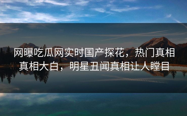 网曝吃瓜网实时国产探花，热门真相真相大白，明星丑闻真相让人瞠目