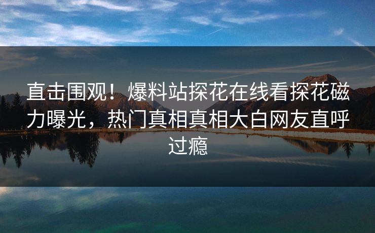 直击围观！爆料站探花在线看探花磁力曝光，热门真相真相大白网友直呼过瘾