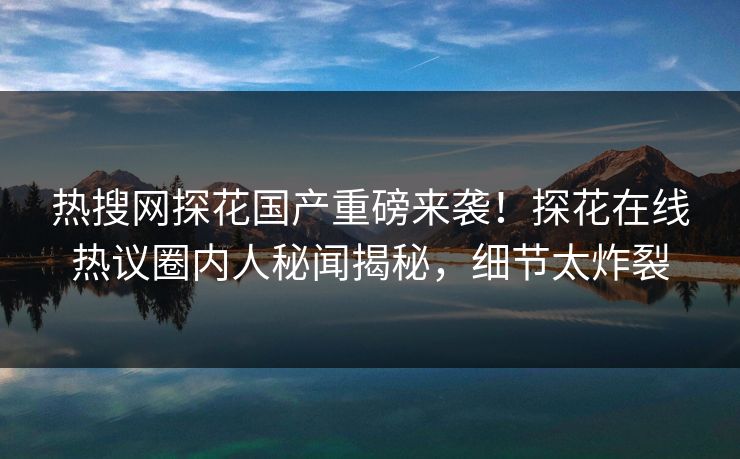 热搜网探花国产重磅来袭！探花在线热议圈内人秘闻揭秘，细节太炸裂