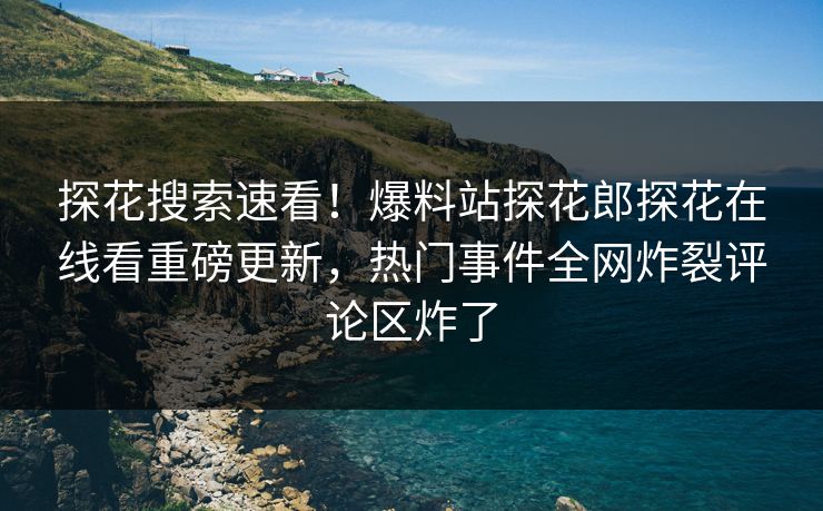 探花搜索速看！爆料站探花郎探花在线看重磅更新，热门事件全网炸裂评论区炸了