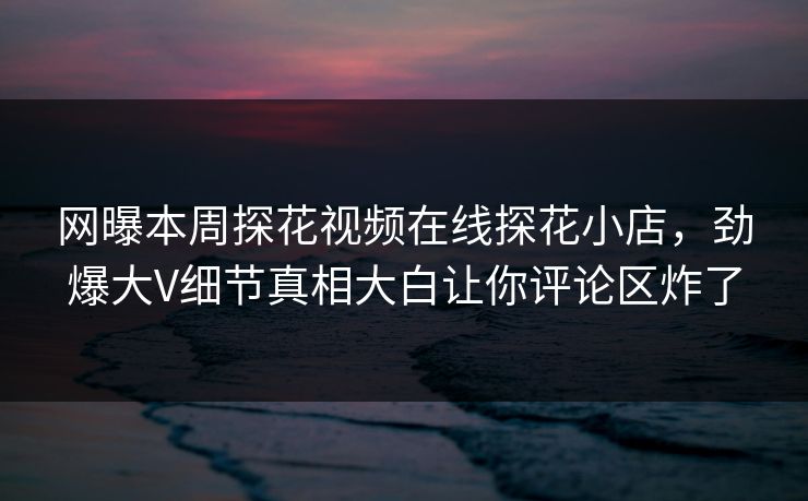 网曝本周探花视频在线探花小店，劲爆大V细节真相大白让你评论区炸了