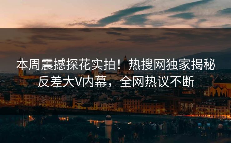 本周震撼探花实拍！热搜网独家揭秘反差大V内幕，全网热议不断