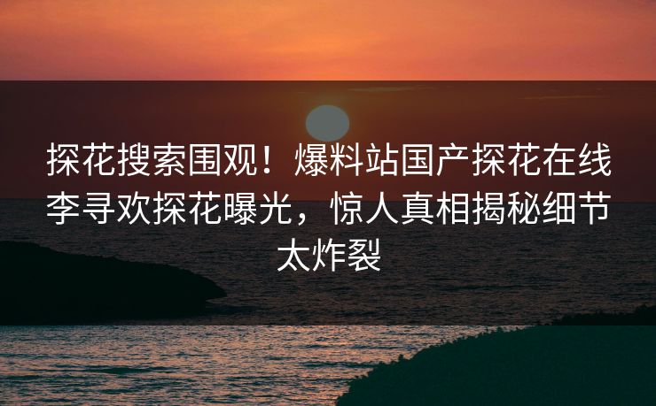 探花搜索围观！爆料站国产探花在线李寻欢探花曝光，惊人真相揭秘细节太炸裂